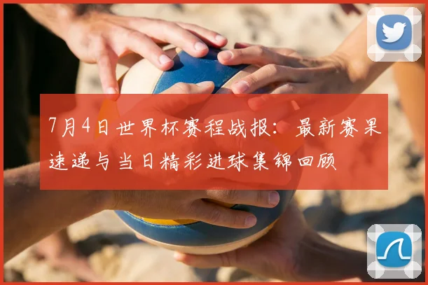7月4日世界杯赛程战报：最新赛果速递与当日精彩进球集锦回顾