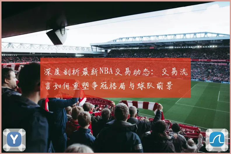 深度剖析最新NBA交易动态：交易流言如何重塑争冠格局与球队前景