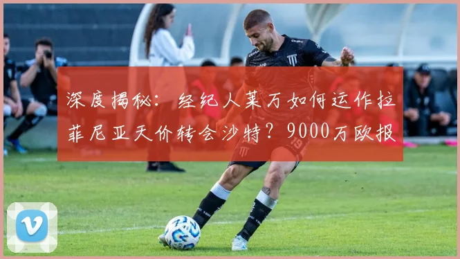 深度揭秘：经纪人莱万如何运作拉菲尼亚天价转会沙特？9000万欧报价背后全解析