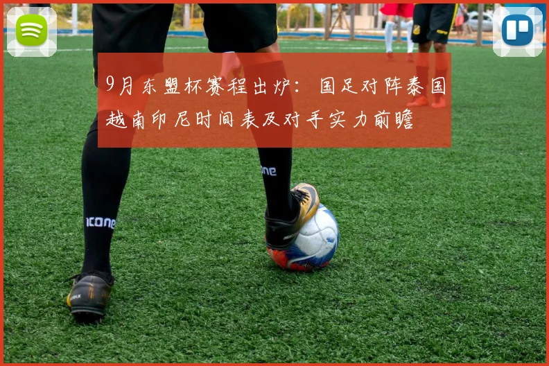 9月东盟杯赛程出炉：国足对阵泰国越南印尼时间表及对手实力前瞻